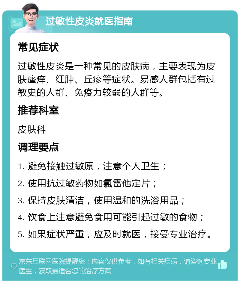 过敏性皮炎就医指南 常见症状 过敏性皮炎是一种常见的皮肤病，主要表现为皮肤瘙痒、红肿、丘疹等症状。易感人群包括有过敏史的人群、免疫力较弱的人群等。 推荐科室 皮肤科 调理要点 1. 避免接触过敏原，注意个人卫生； 2. 使用抗过敏药物如氯雷他定片； 3. 保持皮肤清洁，使用温和的洗浴用品； 4. 饮食上注意避免食用可能引起过敏的食物； 5. 如果症状严重，应及时就医，接受专业治疗。