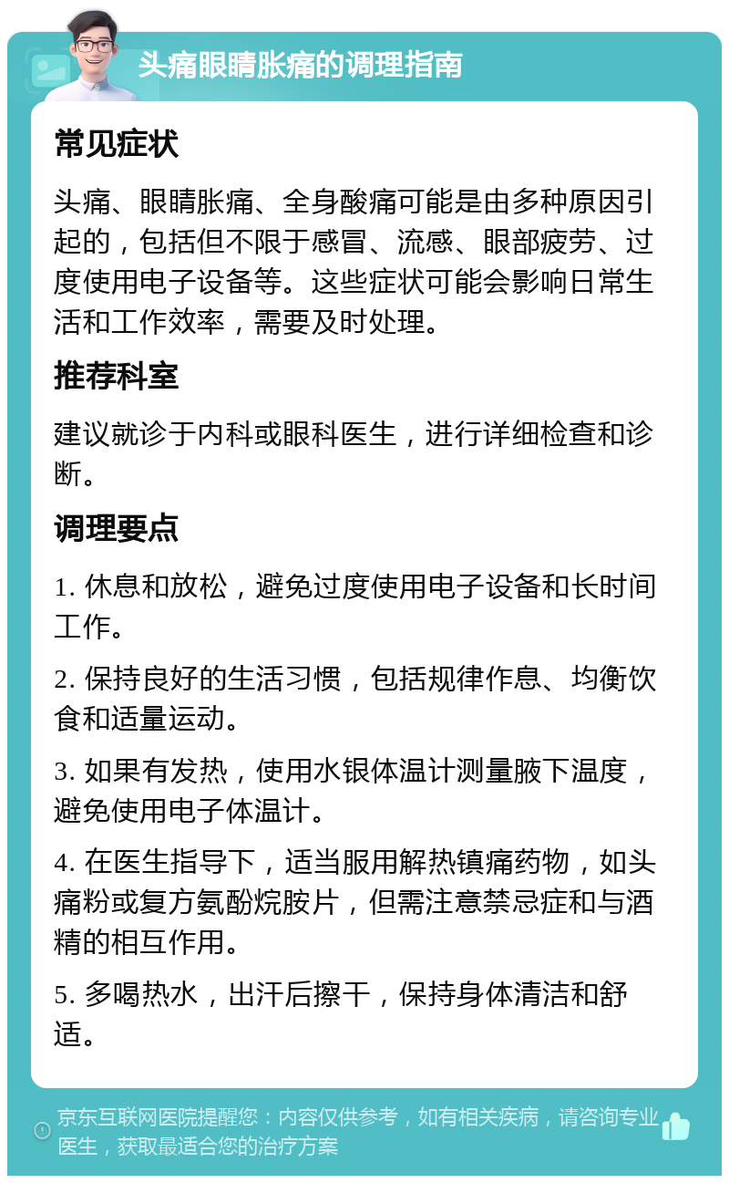 头痛眼睛胀痛的调理指南 常见症状 头痛、眼睛胀痛、全身酸痛可能是由多种原因引起的，包括但不限于感冒、流感、眼部疲劳、过度使用电子设备等。这些症状可能会影响日常生活和工作效率，需要及时处理。 推荐科室 建议就诊于内科或眼科医生，进行详细检查和诊断。 调理要点 1. 休息和放松，避免过度使用电子设备和长时间工作。 2. 保持良好的生活习惯，包括规律作息、均衡饮食和适量运动。 3. 如果有发热，使用水银体温计测量腋下温度，避免使用电子体温计。 4. 在医生指导下，适当服用解热镇痛药物，如头痛粉或复方氨酚烷胺片，但需注意禁忌症和与酒精的相互作用。 5. 多喝热水，出汗后擦干，保持身体清洁和舒适。