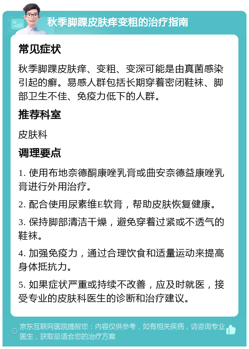 秋季脚踝皮肤痒变粗的治疗指南 常见症状 秋季脚踝皮肤痒、变粗、变深可能是由真菌感染引起的癣。易感人群包括长期穿着密闭鞋袜、脚部卫生不佳、免疫力低下的人群。 推荐科室 皮肤科 调理要点 1. 使用布地奈德酮康唑乳膏或曲安奈德益康唑乳膏进行外用治疗。 2. 配合使用尿素维E软膏，帮助皮肤恢复健康。 3. 保持脚部清洁干燥，避免穿着过紧或不透气的鞋袜。 4. 加强免疫力，通过合理饮食和适量运动来提高身体抵抗力。 5. 如果症状严重或持续不改善，应及时就医，接受专业的皮肤科医生的诊断和治疗建议。