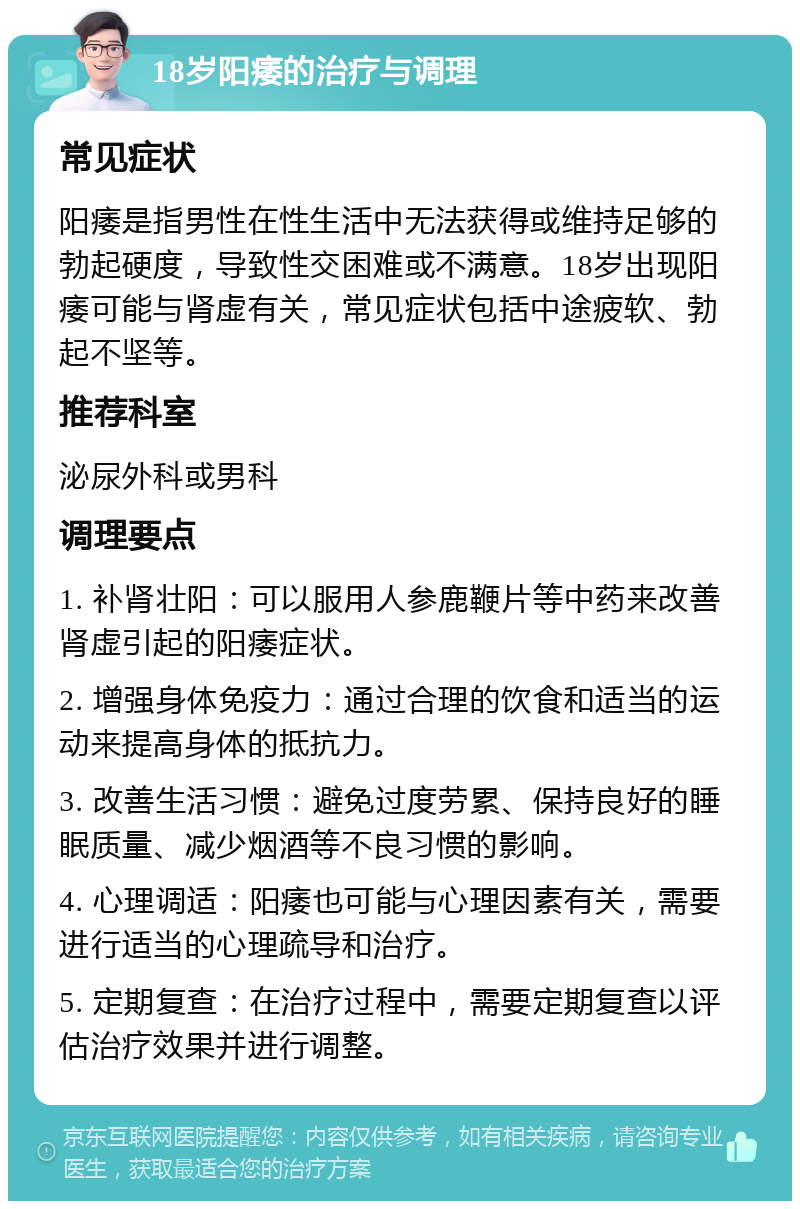 18岁阳痿的治疗与调理 常见症状 阳痿是指男性在性生活中无法获得或维持足够的勃起硬度，导致性交困难或不满意。18岁出现阳痿可能与肾虚有关，常见症状包括中途疲软、勃起不坚等。 推荐科室 泌尿外科或男科 调理要点 1. 补肾壮阳：可以服用人参鹿鞭片等中药来改善肾虚引起的阳痿症状。 2. 增强身体免疫力：通过合理的饮食和适当的运动来提高身体的抵抗力。 3. 改善生活习惯：避免过度劳累、保持良好的睡眠质量、减少烟酒等不良习惯的影响。 4. 心理调适：阳痿也可能与心理因素有关，需要进行适当的心理疏导和治疗。 5. 定期复查：在治疗过程中，需要定期复查以评估治疗效果并进行调整。