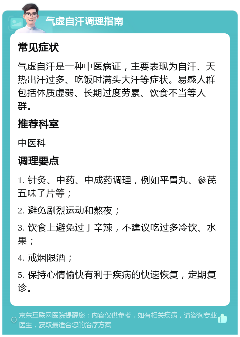 气虚自汗调理指南 常见症状 气虚自汗是一种中医病证，主要表现为自汗、天热出汗过多、吃饭时满头大汗等症状。易感人群包括体质虚弱、长期过度劳累、饮食不当等人群。 推荐科室 中医科 调理要点 1. 针灸、中药、中成药调理，例如平胃丸、参芪五味子片等； 2. 避免剧烈运动和熬夜； 3. 饮食上避免过于辛辣，不建议吃过多冷饮、水果； 4. 戒烟限酒； 5. 保持心情愉快有利于疾病的快速恢复，定期复诊。