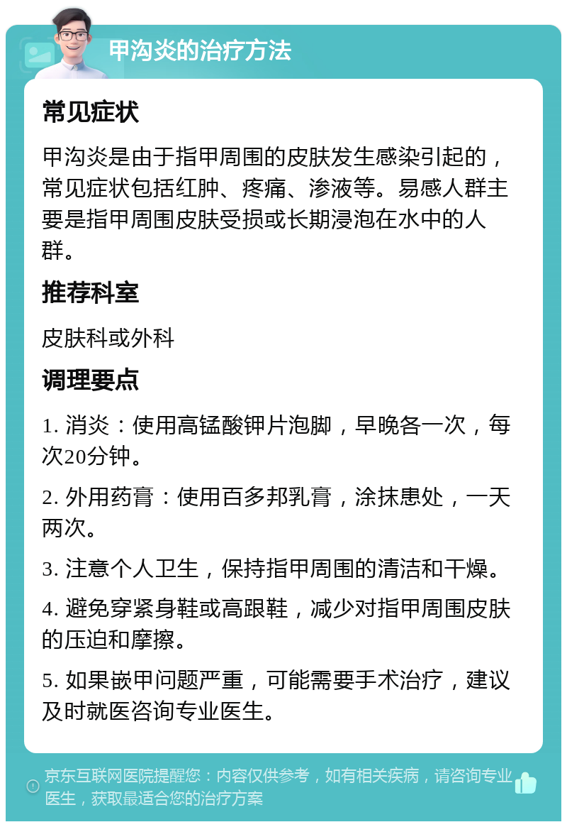 甲沟炎的治疗方法 常见症状 甲沟炎是由于指甲周围的皮肤发生感染引起的，常见症状包括红肿、疼痛、渗液等。易感人群主要是指甲周围皮肤受损或长期浸泡在水中的人群。 推荐科室 皮肤科或外科 调理要点 1. 消炎：使用高锰酸钾片泡脚，早晚各一次，每次20分钟。 2. 外用药膏：使用百多邦乳膏，涂抹患处，一天两次。 3. 注意个人卫生，保持指甲周围的清洁和干燥。 4. 避免穿紧身鞋或高跟鞋，减少对指甲周围皮肤的压迫和摩擦。 5. 如果嵌甲问题严重，可能需要手术治疗，建议及时就医咨询专业医生。