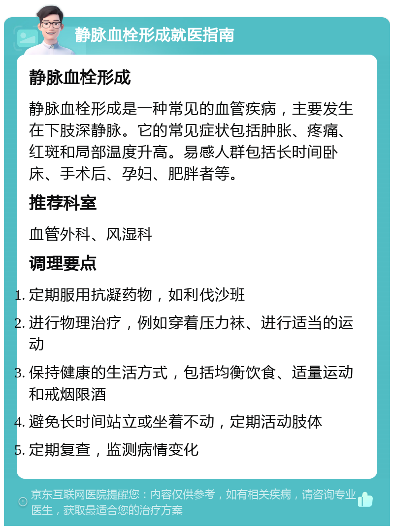 静脉血栓形成就医指南 静脉血栓形成 静脉血栓形成是一种常见的血管疾病，主要发生在下肢深静脉。它的常见症状包括肿胀、疼痛、红斑和局部温度升高。易感人群包括长时间卧床、手术后、孕妇、肥胖者等。 推荐科室 血管外科、风湿科 调理要点 定期服用抗凝药物，如利伐沙班 进行物理治疗，例如穿着压力袜、进行适当的运动 保持健康的生活方式，包括均衡饮食、适量运动和戒烟限酒 避免长时间站立或坐着不动，定期活动肢体 定期复查，监测病情变化