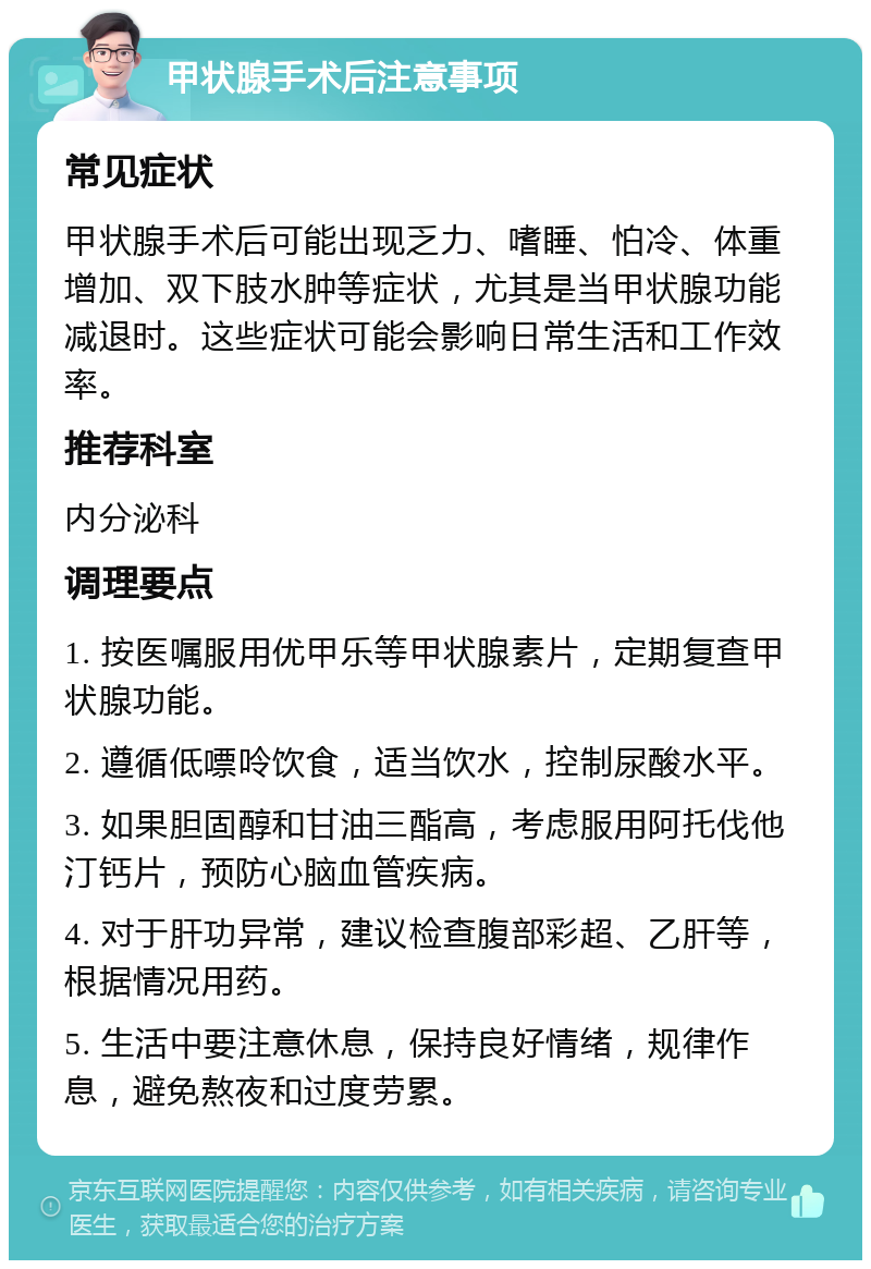 甲状腺手术后注意事项 常见症状 甲状腺手术后可能出现乏力、嗜睡、怕冷、体重增加、双下肢水肿等症状，尤其是当甲状腺功能减退时。这些症状可能会影响日常生活和工作效率。 推荐科室 内分泌科 调理要点 1. 按医嘱服用优甲乐等甲状腺素片，定期复查甲状腺功能。 2. 遵循低嘌呤饮食，适当饮水，控制尿酸水平。 3. 如果胆固醇和甘油三酯高，考虑服用阿托伐他汀钙片，预防心脑血管疾病。 4. 对于肝功异常，建议检查腹部彩超、乙肝等，根据情况用药。 5. 生活中要注意休息，保持良好情绪，规律作息，避免熬夜和过度劳累。