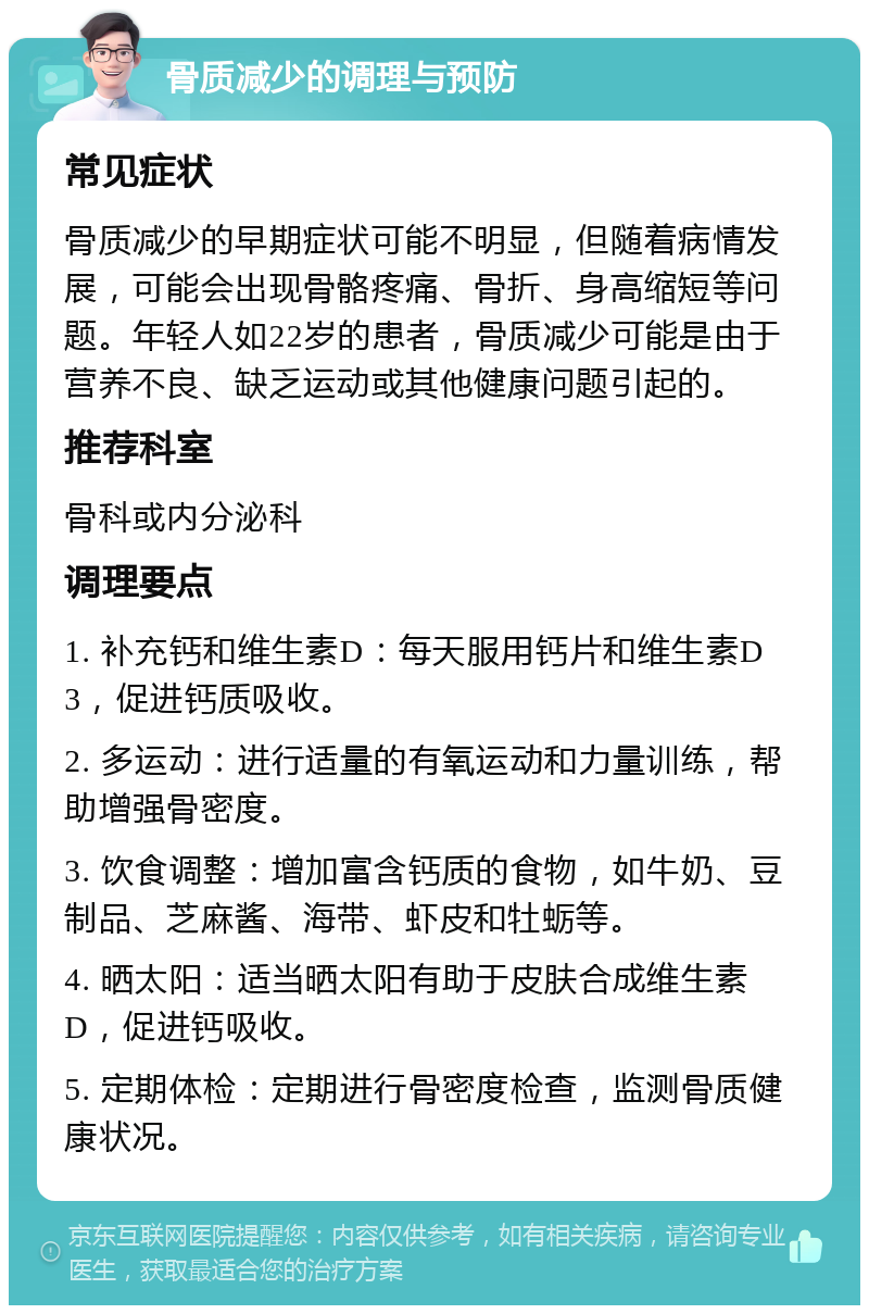 骨质减少的调理与预防 常见症状 骨质减少的早期症状可能不明显，但随着病情发展，可能会出现骨骼疼痛、骨折、身高缩短等问题。年轻人如22岁的患者，骨质减少可能是由于营养不良、缺乏运动或其他健康问题引起的。 推荐科室 骨科或内分泌科 调理要点 1. 补充钙和维生素D：每天服用钙片和维生素D3，促进钙质吸收。 2. 多运动：进行适量的有氧运动和力量训练，帮助增强骨密度。 3. 饮食调整：增加富含钙质的食物，如牛奶、豆制品、芝麻酱、海带、虾皮和牡蛎等。 4. 晒太阳：适当晒太阳有助于皮肤合成维生素D，促进钙吸收。 5. 定期体检：定期进行骨密度检查，监测骨质健康状况。