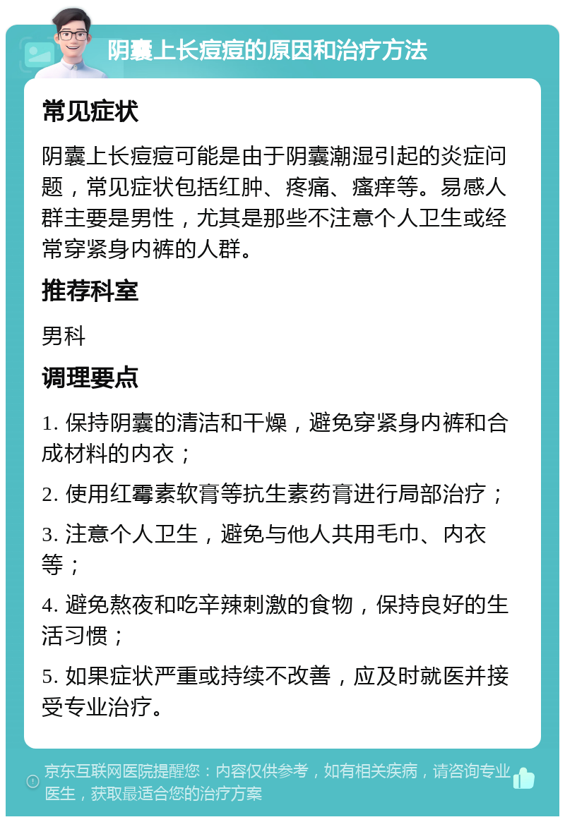 阴囊上长痘痘的原因和治疗方法 常见症状 阴囊上长痘痘可能是由于阴囊潮湿引起的炎症问题，常见症状包括红肿、疼痛、瘙痒等。易感人群主要是男性，尤其是那些不注意个人卫生或经常穿紧身内裤的人群。 推荐科室 男科 调理要点 1. 保持阴囊的清洁和干燥，避免穿紧身内裤和合成材料的内衣； 2. 使用红霉素软膏等抗生素药膏进行局部治疗； 3. 注意个人卫生，避免与他人共用毛巾、内衣等； 4. 避免熬夜和吃辛辣刺激的食物，保持良好的生活习惯； 5. 如果症状严重或持续不改善，应及时就医并接受专业治疗。