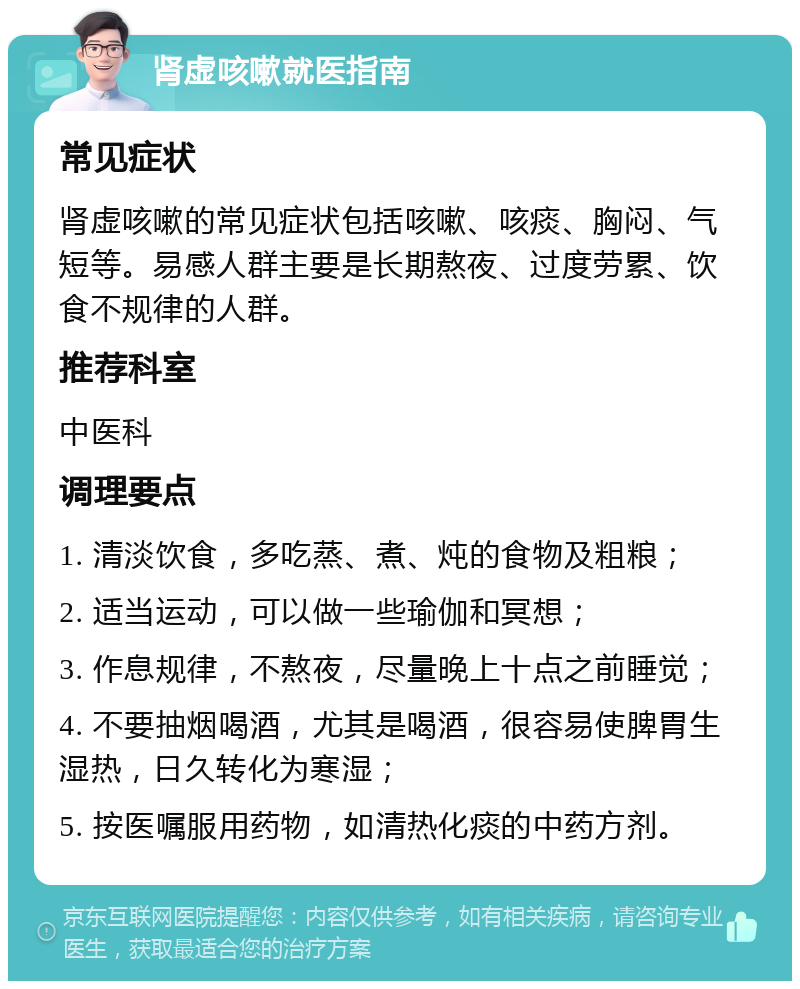 肾虚咳嗽就医指南 常见症状 肾虚咳嗽的常见症状包括咳嗽、咳痰、胸闷、气短等。易感人群主要是长期熬夜、过度劳累、饮食不规律的人群。 推荐科室 中医科 调理要点 1. 清淡饮食，多吃蒸、煮、炖的食物及粗粮； 2. 适当运动，可以做一些瑜伽和冥想； 3. 作息规律，不熬夜，尽量晚上十点之前睡觉； 4. 不要抽烟喝酒，尤其是喝酒，很容易使脾胃生湿热，日久转化为寒湿； 5. 按医嘱服用药物，如清热化痰的中药方剂。