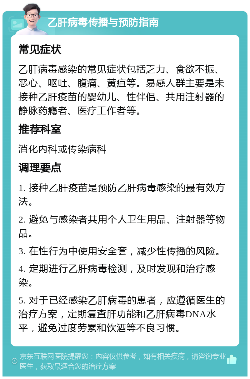 乙肝病毒传播与预防指南 常见症状 乙肝病毒感染的常见症状包括乏力、食欲不振、恶心、呕吐、腹痛、黄疸等。易感人群主要是未接种乙肝疫苗的婴幼儿、性伴侣、共用注射器的静脉药瘾者、医疗工作者等。 推荐科室 消化内科或传染病科 调理要点 1. 接种乙肝疫苗是预防乙肝病毒感染的最有效方法。 2. 避免与感染者共用个人卫生用品、注射器等物品。 3. 在性行为中使用安全套，减少性传播的风险。 4. 定期进行乙肝病毒检测，及时发现和治疗感染。 5. 对于已经感染乙肝病毒的患者，应遵循医生的治疗方案，定期复查肝功能和乙肝病毒DNA水平，避免过度劳累和饮酒等不良习惯。