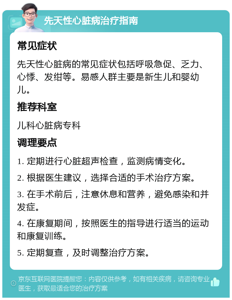 先天性心脏病治疗指南 常见症状 先天性心脏病的常见症状包括呼吸急促、乏力、心悸、发绀等。易感人群主要是新生儿和婴幼儿。 推荐科室 儿科心脏病专科 调理要点 1. 定期进行心脏超声检查，监测病情变化。 2. 根据医生建议，选择合适的手术治疗方案。 3. 在手术前后，注意休息和营养，避免感染和并发症。 4. 在康复期间，按照医生的指导进行适当的运动和康复训练。 5. 定期复查，及时调整治疗方案。