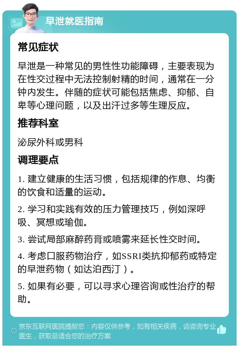 早泄就医指南 常见症状 早泄是一种常见的男性性功能障碍，主要表现为在性交过程中无法控制射精的时间，通常在一分钟内发生。伴随的症状可能包括焦虑、抑郁、自卑等心理问题，以及出汗过多等生理反应。 推荐科室 泌尿外科或男科 调理要点 1. 建立健康的生活习惯，包括规律的作息、均衡的饮食和适量的运动。 2. 学习和实践有效的压力管理技巧，例如深呼吸、冥想或瑜伽。 3. 尝试局部麻醉药膏或喷雾来延长性交时间。 4. 考虑口服药物治疗，如SSRI类抗抑郁药或特定的早泄药物（如达泊西汀）。 5. 如果有必要，可以寻求心理咨询或性治疗的帮助。