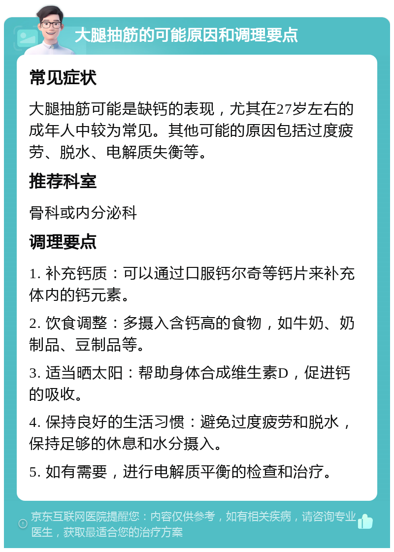 大腿抽筋的可能原因和调理要点 常见症状 大腿抽筋可能是缺钙的表现，尤其在27岁左右的成年人中较为常见。其他可能的原因包括过度疲劳、脱水、电解质失衡等。 推荐科室 骨科或内分泌科 调理要点 1. 补充钙质：可以通过口服钙尔奇等钙片来补充体内的钙元素。 2. 饮食调整：多摄入含钙高的食物，如牛奶、奶制品、豆制品等。 3. 适当晒太阳：帮助身体合成维生素D，促进钙的吸收。 4. 保持良好的生活习惯：避免过度疲劳和脱水，保持足够的休息和水分摄入。 5. 如有需要，进行电解质平衡的检查和治疗。