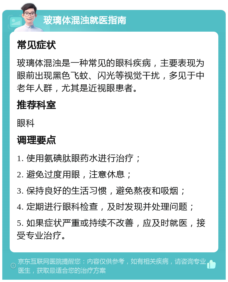 玻璃体混浊就医指南 常见症状 玻璃体混浊是一种常见的眼科疾病，主要表现为眼前出现黑色飞蚊、闪光等视觉干扰，多见于中老年人群，尤其是近视眼患者。 推荐科室 眼科 调理要点 1. 使用氨碘肽眼药水进行治疗； 2. 避免过度用眼，注意休息； 3. 保持良好的生活习惯，避免熬夜和吸烟； 4. 定期进行眼科检查，及时发现并处理问题； 5. 如果症状严重或持续不改善，应及时就医，接受专业治疗。