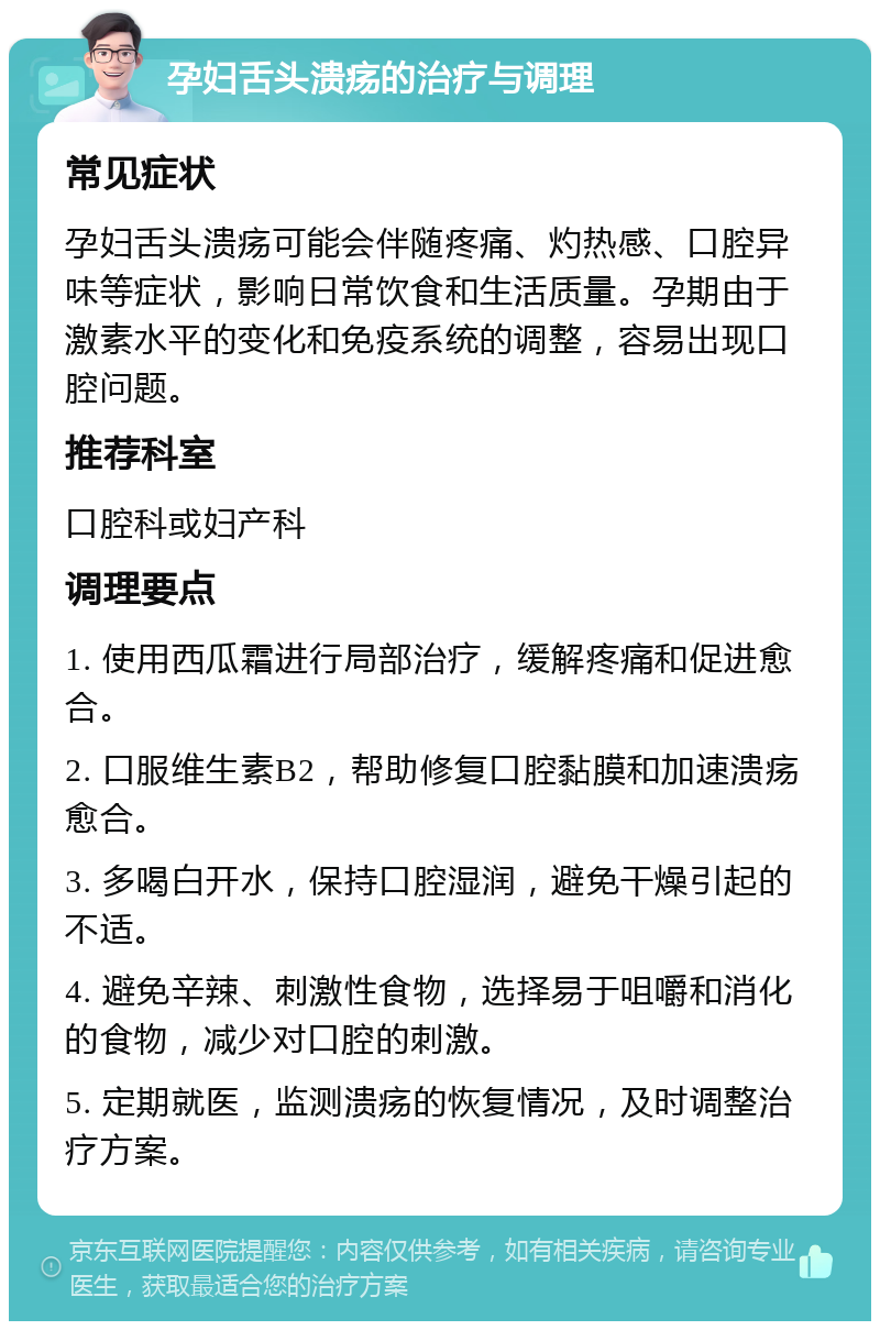 孕妇舌头溃疡的治疗与调理 常见症状 孕妇舌头溃疡可能会伴随疼痛、灼热感、口腔异味等症状，影响日常饮食和生活质量。孕期由于激素水平的变化和免疫系统的调整，容易出现口腔问题。 推荐科室 口腔科或妇产科 调理要点 1. 使用西瓜霜进行局部治疗，缓解疼痛和促进愈合。 2. 口服维生素B2，帮助修复口腔黏膜和加速溃疡愈合。 3. 多喝白开水，保持口腔湿润，避免干燥引起的不适。 4. 避免辛辣、刺激性食物，选择易于咀嚼和消化的食物，减少对口腔的刺激。 5. 定期就医，监测溃疡的恢复情况，及时调整治疗方案。