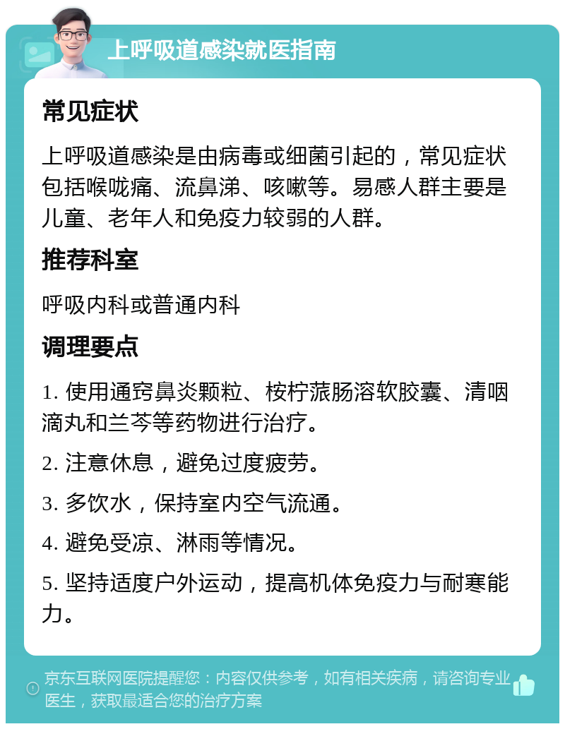 上呼吸道感染就医指南 常见症状 上呼吸道感染是由病毒或细菌引起的，常见症状包括喉咙痛、流鼻涕、咳嗽等。易感人群主要是儿童、老年人和免疫力较弱的人群。 推荐科室 呼吸内科或普通内科 调理要点 1. 使用通窍鼻炎颗粒、桉柠蒎肠溶软胶囊、清咽滴丸和兰芩等药物进行治疗。 2. 注意休息，避免过度疲劳。 3. 多饮水，保持室内空气流通。 4. 避免受凉、淋雨等情况。 5. 坚持适度户外运动，提高机体免疫力与耐寒能力。