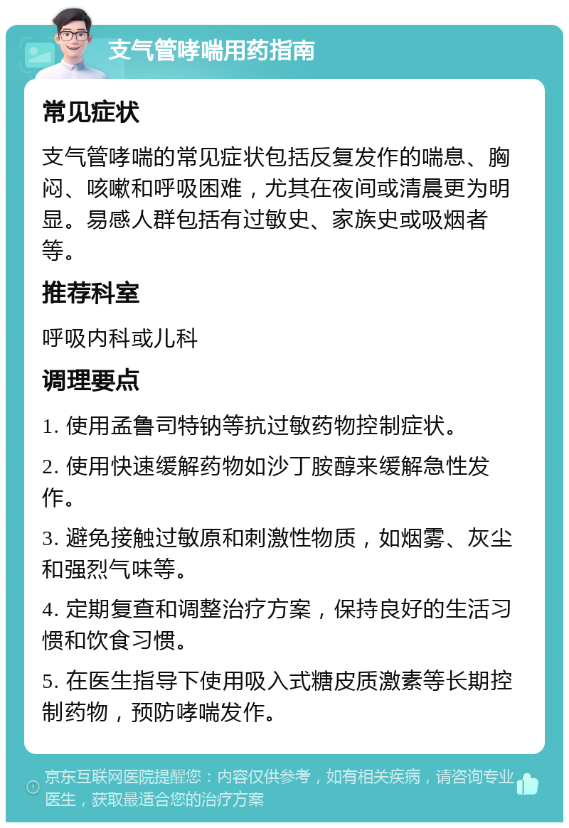 支气管哮喘用药指南 常见症状 支气管哮喘的常见症状包括反复发作的喘息、胸闷、咳嗽和呼吸困难，尤其在夜间或清晨更为明显。易感人群包括有过敏史、家族史或吸烟者等。 推荐科室 呼吸内科或儿科 调理要点 1. 使用孟鲁司特钠等抗过敏药物控制症状。 2. 使用快速缓解药物如沙丁胺醇来缓解急性发作。 3. 避免接触过敏原和刺激性物质，如烟雾、灰尘和强烈气味等。 4. 定期复查和调整治疗方案，保持良好的生活习惯和饮食习惯。 5. 在医生指导下使用吸入式糖皮质激素等长期控制药物，预防哮喘发作。