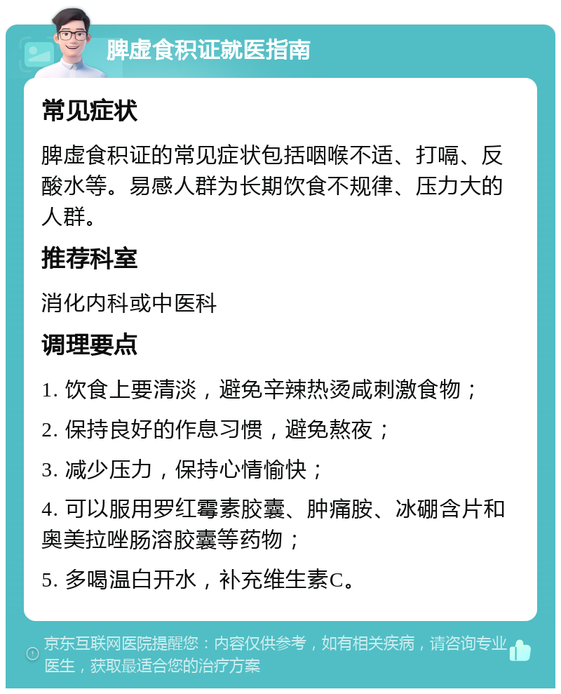 脾虚食积证就医指南 常见症状 脾虚食积证的常见症状包括咽喉不适、打嗝、反酸水等。易感人群为长期饮食不规律、压力大的人群。 推荐科室 消化内科或中医科 调理要点 1. 饮食上要清淡，避免辛辣热烫咸刺激食物； 2. 保持良好的作息习惯，避免熬夜； 3. 减少压力，保持心情愉快； 4. 可以服用罗红霉素胶囊、肿痛胺、冰硼含片和奥美拉唑肠溶胶囊等药物； 5. 多喝温白开水，补充维生素C。