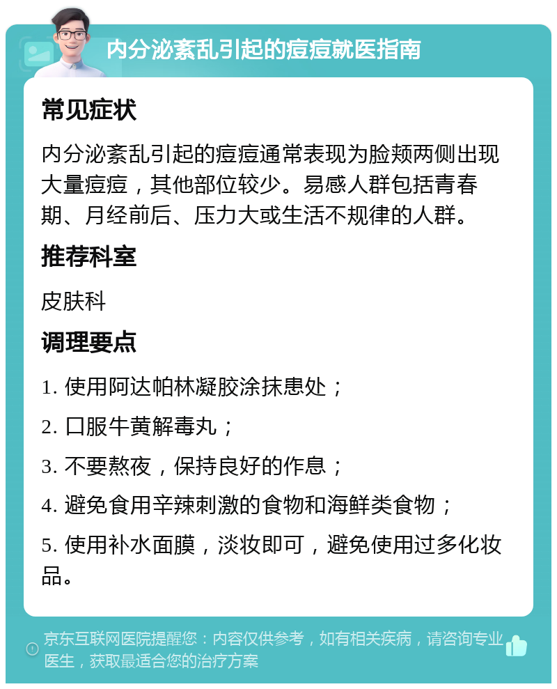 内分泌紊乱引起的痘痘就医指南 常见症状 内分泌紊乱引起的痘痘通常表现为脸颊两侧出现大量痘痘，其他部位较少。易感人群包括青春期、月经前后、压力大或生活不规律的人群。 推荐科室 皮肤科 调理要点 1. 使用阿达帕林凝胶涂抹患处； 2. 口服牛黄解毒丸； 3. 不要熬夜，保持良好的作息； 4. 避免食用辛辣刺激的食物和海鲜类食物； 5. 使用补水面膜，淡妆即可，避免使用过多化妆品。