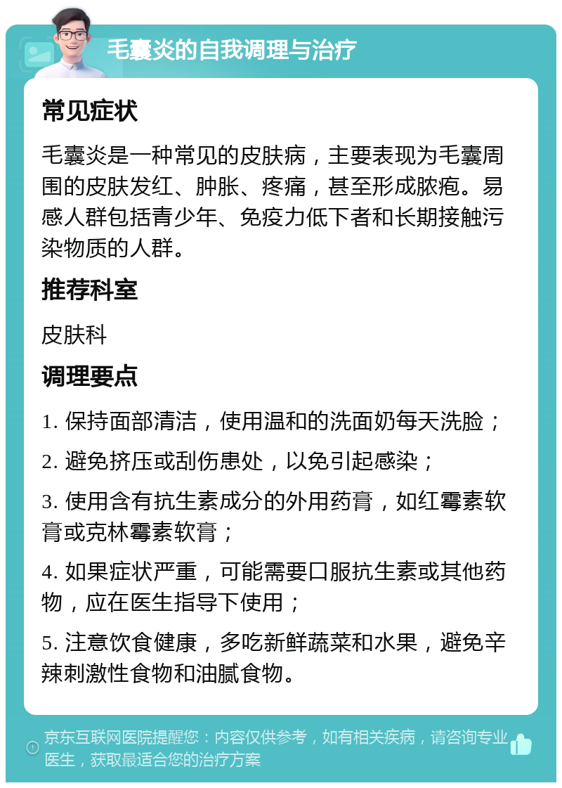 毛囊炎的自我调理与治疗 常见症状 毛囊炎是一种常见的皮肤病，主要表现为毛囊周围的皮肤发红、肿胀、疼痛，甚至形成脓疱。易感人群包括青少年、免疫力低下者和长期接触污染物质的人群。 推荐科室 皮肤科 调理要点 1. 保持面部清洁，使用温和的洗面奶每天洗脸； 2. 避免挤压或刮伤患处，以免引起感染； 3. 使用含有抗生素成分的外用药膏，如红霉素软膏或克林霉素软膏； 4. 如果症状严重，可能需要口服抗生素或其他药物，应在医生指导下使用； 5. 注意饮食健康，多吃新鲜蔬菜和水果，避免辛辣刺激性食物和油腻食物。