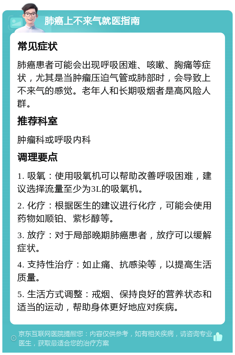 肺癌上不来气就医指南 常见症状 肺癌患者可能会出现呼吸困难、咳嗽、胸痛等症状，尤其是当肿瘤压迫气管或肺部时，会导致上不来气的感觉。老年人和长期吸烟者是高风险人群。 推荐科室 肿瘤科或呼吸内科 调理要点 1. 吸氧：使用吸氧机可以帮助改善呼吸困难，建议选择流量至少为3L的吸氧机。 2. 化疗：根据医生的建议进行化疗，可能会使用药物如顺铂、紫杉醇等。 3. 放疗：对于局部晚期肺癌患者，放疗可以缓解症状。 4. 支持性治疗：如止痛、抗感染等，以提高生活质量。 5. 生活方式调整：戒烟、保持良好的营养状态和适当的运动，帮助身体更好地应对疾病。