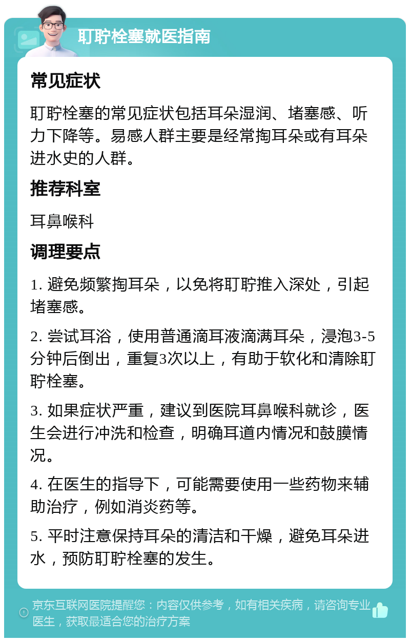 耵聍栓塞就医指南 常见症状 耵聍栓塞的常见症状包括耳朵湿润、堵塞感、听力下降等。易感人群主要是经常掏耳朵或有耳朵进水史的人群。 推荐科室 耳鼻喉科 调理要点 1. 避免频繁掏耳朵，以免将耵聍推入深处，引起堵塞感。 2. 尝试耳浴，使用普通滴耳液滴满耳朵，浸泡3-5分钟后倒出，重复3次以上，有助于软化和清除耵聍栓塞。 3. 如果症状严重，建议到医院耳鼻喉科就诊，医生会进行冲洗和检查，明确耳道内情况和鼓膜情况。 4. 在医生的指导下，可能需要使用一些药物来辅助治疗，例如消炎药等。 5. 平时注意保持耳朵的清洁和干燥，避免耳朵进水，预防耵聍栓塞的发生。