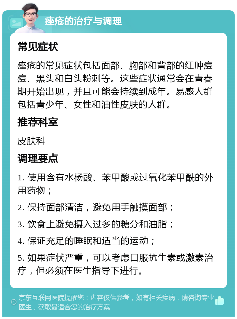 痤疮的治疗与调理 常见症状 痤疮的常见症状包括面部、胸部和背部的红肿痘痘、黑头和白头粉刺等。这些症状通常会在青春期开始出现，并且可能会持续到成年。易感人群包括青少年、女性和油性皮肤的人群。 推荐科室 皮肤科 调理要点 1. 使用含有水杨酸、苯甲酸或过氧化苯甲酰的外用药物； 2. 保持面部清洁，避免用手触摸面部； 3. 饮食上避免摄入过多的糖分和油脂； 4. 保证充足的睡眠和适当的运动； 5. 如果症状严重，可以考虑口服抗生素或激素治疗，但必须在医生指导下进行。