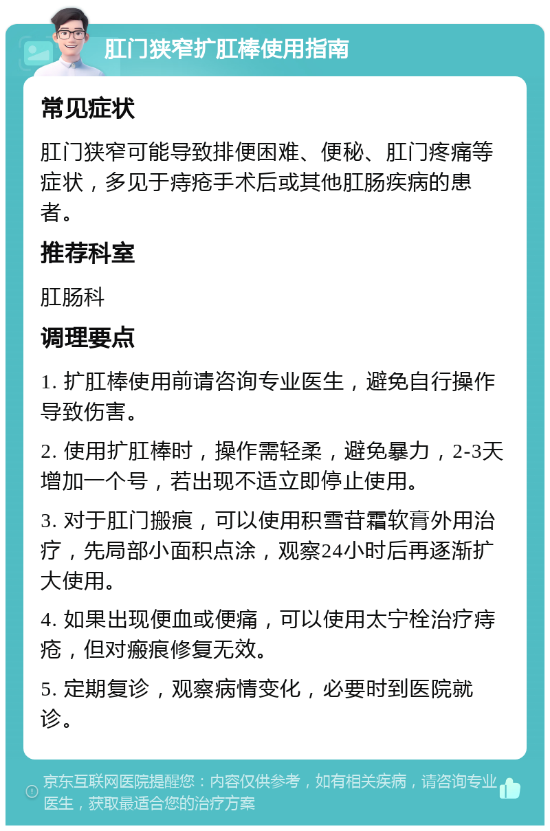 肛门狭窄扩肛棒使用指南 常见症状 肛门狭窄可能导致排便困难、便秘、肛门疼痛等症状，多见于痔疮手术后或其他肛肠疾病的患者。 推荐科室 肛肠科 调理要点 1. 扩肛棒使用前请咨询专业医生，避免自行操作导致伤害。 2. 使用扩肛棒时，操作需轻柔，避免暴力，2-3天增加一个号，若出现不适立即停止使用。 3. 对于肛门搬痕，可以使用积雪苷霜软膏外用治疗，先局部小面积点涂，观察24小时后再逐渐扩大使用。 4. 如果出现便血或便痛，可以使用太宁栓治疗痔疮，但对瘢痕修复无效。 5. 定期复诊，观察病情变化，必要时到医院就诊。