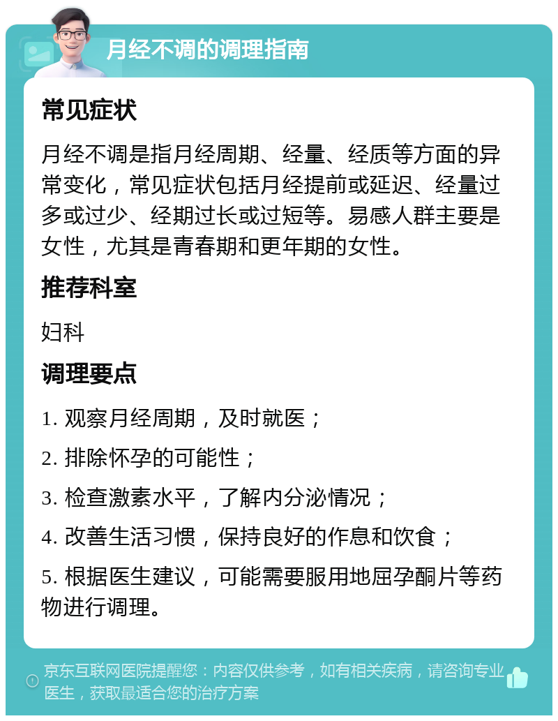 月经不调的调理指南 常见症状 月经不调是指月经周期、经量、经质等方面的异常变化，常见症状包括月经提前或延迟、经量过多或过少、经期过长或过短等。易感人群主要是女性，尤其是青春期和更年期的女性。 推荐科室 妇科 调理要点 1. 观察月经周期，及时就医； 2. 排除怀孕的可能性； 3. 检查激素水平，了解内分泌情况； 4. 改善生活习惯，保持良好的作息和饮食； 5. 根据医生建议，可能需要服用地屈孕酮片等药物进行调理。