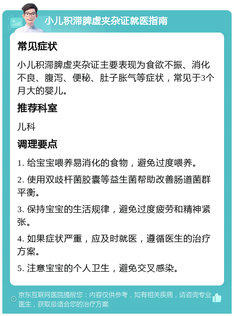 小儿积滞脾虚夹杂证就医指南 常见症状 小儿积滞脾虚夹杂证主要表现为食欲不振、消化不良、腹泻、便秘、肚子胀气等症状，常见于3个月大的婴儿。 推荐科室 儿科 调理要点 1. 给宝宝喂养易消化的食物，避免过度喂养。 2. 使用双歧杆菌胶囊等益生菌帮助改善肠道菌群平衡。 3. 保持宝宝的生活规律，避免过度疲劳和精神紧张。 4. 如果症状严重，应及时就医，遵循医生的治疗方案。 5. 注意宝宝的个人卫生，避免交叉感染。