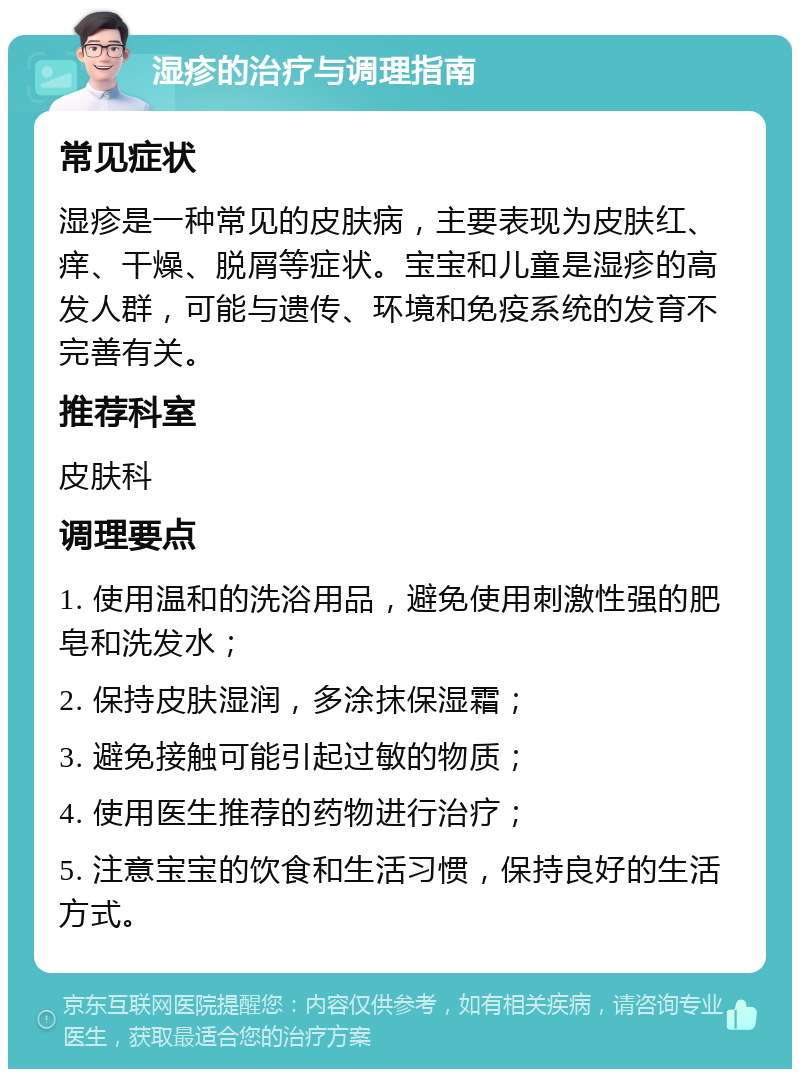 湿疹的治疗与调理指南 常见症状 湿疹是一种常见的皮肤病，主要表现为皮肤红、痒、干燥、脱屑等症状。宝宝和儿童是湿疹的高发人群，可能与遗传、环境和免疫系统的发育不完善有关。 推荐科室 皮肤科 调理要点 1. 使用温和的洗浴用品，避免使用刺激性强的肥皂和洗发水； 2. 保持皮肤湿润，多涂抹保湿霜； 3. 避免接触可能引起过敏的物质； 4. 使用医生推荐的药物进行治疗； 5. 注意宝宝的饮食和生活习惯，保持良好的生活方式。