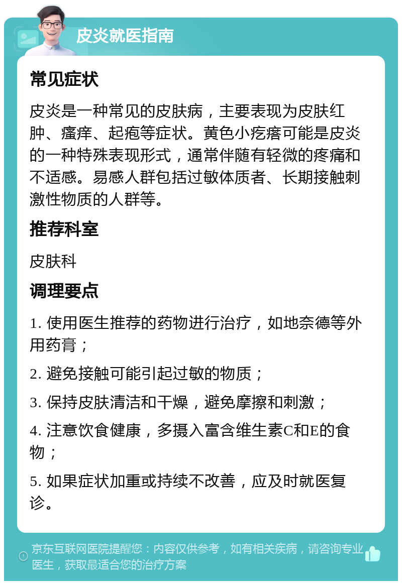 皮炎就医指南 常见症状 皮炎是一种常见的皮肤病，主要表现为皮肤红肿、瘙痒、起疱等症状。黄色小疙瘩可能是皮炎的一种特殊表现形式，通常伴随有轻微的疼痛和不适感。易感人群包括过敏体质者、长期接触刺激性物质的人群等。 推荐科室 皮肤科 调理要点 1. 使用医生推荐的药物进行治疗，如地奈德等外用药膏； 2. 避免接触可能引起过敏的物质； 3. 保持皮肤清洁和干燥，避免摩擦和刺激； 4. 注意饮食健康，多摄入富含维生素C和E的食物； 5. 如果症状加重或持续不改善，应及时就医复诊。