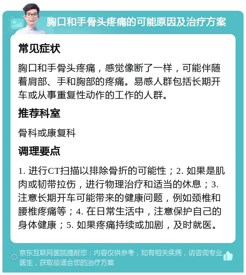 胸口和手骨头疼痛的可能原因及治疗方案 常见症状 胸口和手骨头疼痛，感觉像断了一样，可能伴随着肩部、手和胸部的疼痛。易感人群包括长期开车或从事重复性动作的工作的人群。 推荐科室 骨科或康复科 调理要点 1. 进行CT扫描以排除骨折的可能性；2. 如果是肌肉或韧带拉伤，进行物理治疗和适当的休息；3. 注意长期开车可能带来的健康问题，例如颈椎和腰椎疼痛等；4. 在日常生活中，注意保护自己的身体健康；5. 如果疼痛持续或加剧，及时就医。