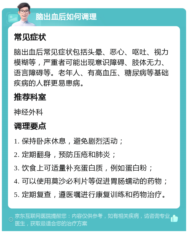 脑出血后如何调理 常见症状 脑出血后常见症状包括头晕、恶心、呕吐、视力模糊等，严重者可能出现意识障碍、肢体无力、语言障碍等。老年人、有高血压、糖尿病等基础疾病的人群更易患病。 推荐科室 神经外科 调理要点 1. 保持卧床休息，避免剧烈活动； 2. 定期翻身，预防压疮和肺炎； 3. 饮食上可适量补充蛋白质，例如蛋白粉； 4. 可以使用莫沙必利片等促进胃肠蠕动的药物； 5. 定期复查，遵医嘱进行康复训练和药物治疗。