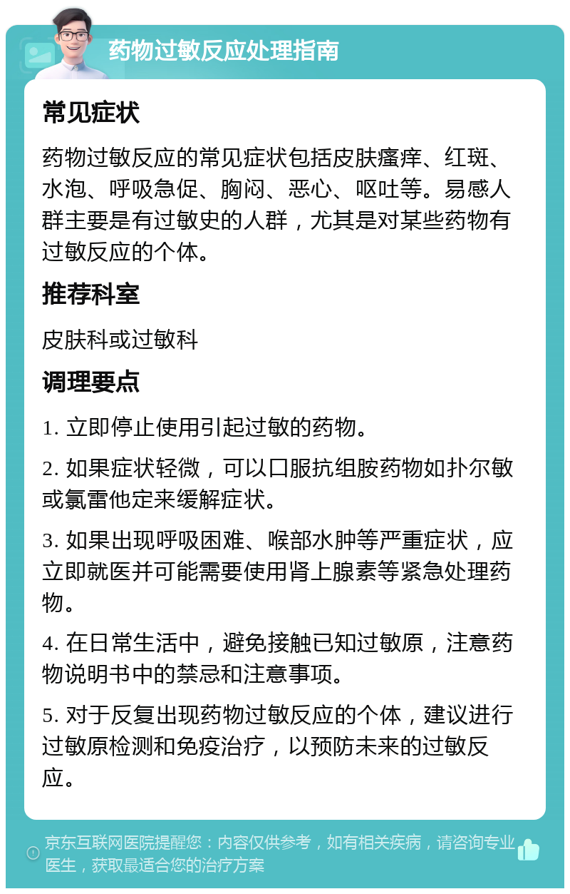 药物过敏反应处理指南 常见症状 药物过敏反应的常见症状包括皮肤瘙痒、红斑、水泡、呼吸急促、胸闷、恶心、呕吐等。易感人群主要是有过敏史的人群，尤其是对某些药物有过敏反应的个体。 推荐科室 皮肤科或过敏科 调理要点 1. 立即停止使用引起过敏的药物。 2. 如果症状轻微，可以口服抗组胺药物如扑尔敏或氯雷他定来缓解症状。 3. 如果出现呼吸困难、喉部水肿等严重症状，应立即就医并可能需要使用肾上腺素等紧急处理药物。 4. 在日常生活中，避免接触已知过敏原，注意药物说明书中的禁忌和注意事项。 5. 对于反复出现药物过敏反应的个体，建议进行过敏原检测和免疫治疗，以预防未来的过敏反应。