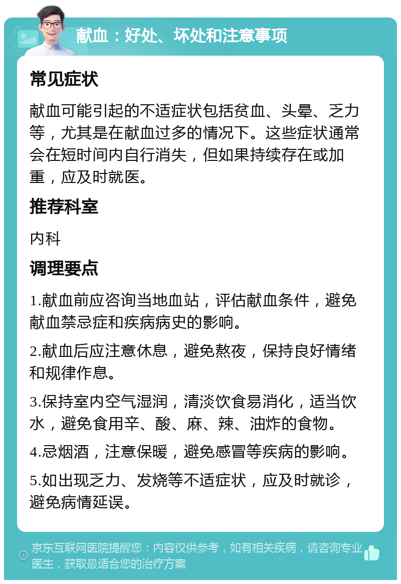 献血：好处、坏处和注意事项 常见症状 献血可能引起的不适症状包括贫血、头晕、乏力等，尤其是在献血过多的情况下。这些症状通常会在短时间内自行消失，但如果持续存在或加重，应及时就医。 推荐科室 内科 调理要点 1.献血前应咨询当地血站，评估献血条件，避免献血禁忌症和疾病病史的影响。 2.献血后应注意休息，避免熬夜，保持良好情绪和规律作息。 3.保持室内空气湿润，清淡饮食易消化，适当饮水，避免食用辛、酸、麻、辣、油炸的食物。 4.忌烟酒，注意保暖，避免感冒等疾病的影响。 5.如出现乏力、发烧等不适症状，应及时就诊，避免病情延误。