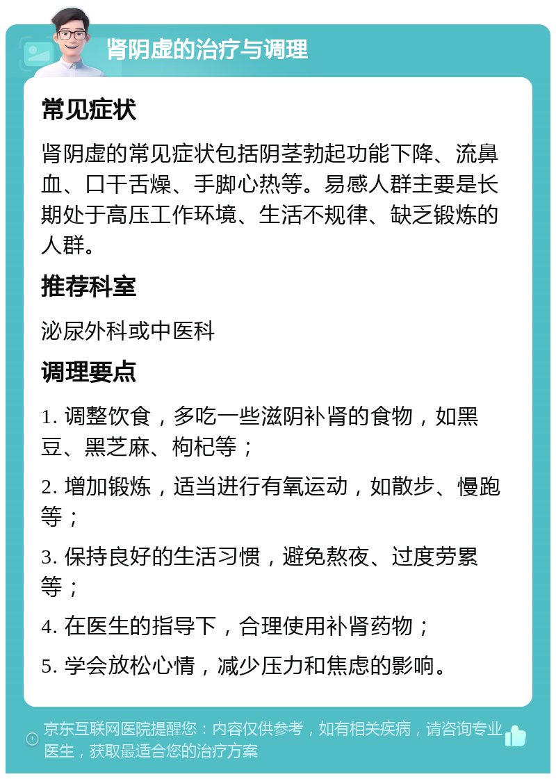 肾阴虚的治疗与调理 常见症状 肾阴虚的常见症状包括阴茎勃起功能下降、流鼻血、口干舌燥、手脚心热等。易感人群主要是长期处于高压工作环境、生活不规律、缺乏锻炼的人群。 推荐科室 泌尿外科或中医科 调理要点 1. 调整饮食，多吃一些滋阴补肾的食物，如黑豆、黑芝麻、枸杞等； 2. 增加锻炼，适当进行有氧运动，如散步、慢跑等； 3. 保持良好的生活习惯，避免熬夜、过度劳累等； 4. 在医生的指导下，合理使用补肾药物； 5. 学会放松心情，减少压力和焦虑的影响。