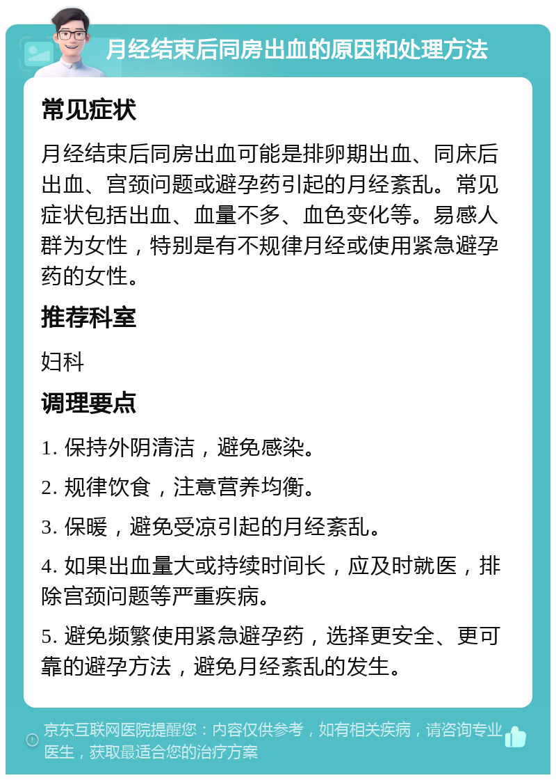 月经结束后同房出血的原因和处理方法 常见症状 月经结束后同房出血可能是排卵期出血、同床后出血、宫颈问题或避孕药引起的月经紊乱。常见症状包括出血、血量不多、血色变化等。易感人群为女性，特别是有不规律月经或使用紧急避孕药的女性。 推荐科室 妇科 调理要点 1. 保持外阴清洁，避免感染。 2. 规律饮食，注意营养均衡。 3. 保暖，避免受凉引起的月经紊乱。 4. 如果出血量大或持续时间长，应及时就医，排除宫颈问题等严重疾病。 5. 避免频繁使用紧急避孕药，选择更安全、更可靠的避孕方法，避免月经紊乱的发生。