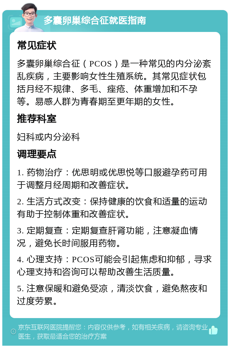 多囊卵巢综合征就医指南 常见症状 多囊卵巢综合征（PCOS）是一种常见的内分泌紊乱疾病，主要影响女性生殖系统。其常见症状包括月经不规律、多毛、痤疮、体重增加和不孕等。易感人群为青春期至更年期的女性。 推荐科室 妇科或内分泌科 调理要点 1. 药物治疗：优思明或优思悦等口服避孕药可用于调整月经周期和改善症状。 2. 生活方式改变：保持健康的饮食和适量的运动有助于控制体重和改善症状。 3. 定期复查：定期复查肝肾功能，注意凝血情况，避免长时间服用药物。 4. 心理支持：PCOS可能会引起焦虑和抑郁，寻求心理支持和咨询可以帮助改善生活质量。 5. 注意保暖和避免受凉，清淡饮食，避免熬夜和过度劳累。