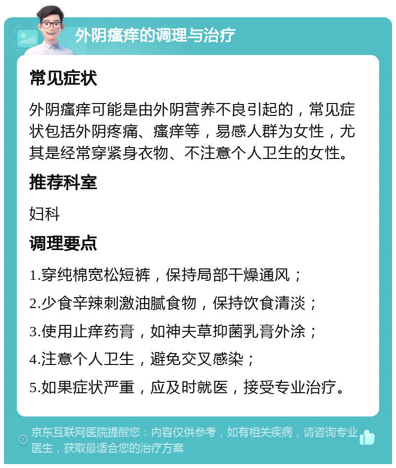 外阴瘙痒的调理与治疗 常见症状 外阴瘙痒可能是由外阴营养不良引起的，常见症状包括外阴疼痛、瘙痒等，易感人群为女性，尤其是经常穿紧身衣物、不注意个人卫生的女性。 推荐科室 妇科 调理要点 1.穿纯棉宽松短裤，保持局部干燥通风； 2.少食辛辣刺激油腻食物，保持饮食清淡； 3.使用止痒药膏，如神夫草抑菌乳膏外涂； 4.注意个人卫生，避免交叉感染； 5.如果症状严重，应及时就医，接受专业治疗。