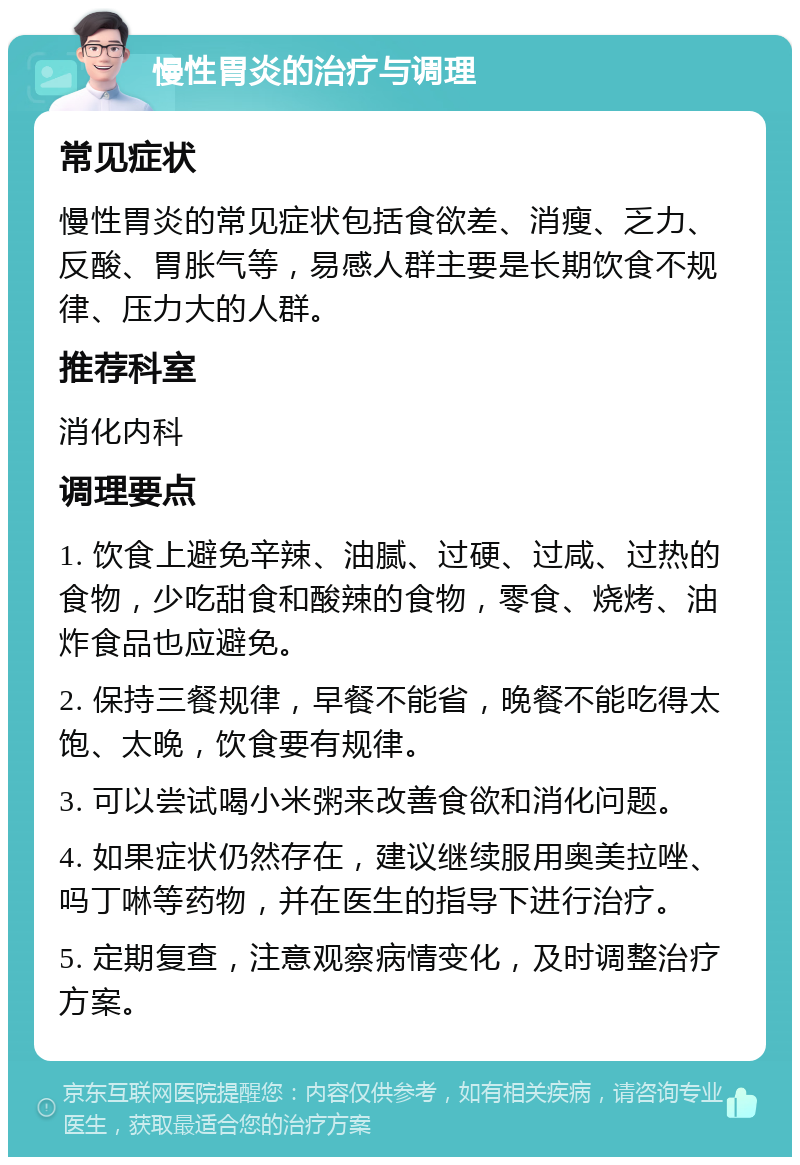 慢性胃炎的治疗与调理 常见症状 慢性胃炎的常见症状包括食欲差、消瘦、乏力、反酸、胃胀气等，易感人群主要是长期饮食不规律、压力大的人群。 推荐科室 消化内科 调理要点 1. 饮食上避免辛辣、油腻、过硬、过咸、过热的食物，少吃甜食和酸辣的食物，零食、烧烤、油炸食品也应避免。 2. 保持三餐规律，早餐不能省，晚餐不能吃得太饱、太晚，饮食要有规律。 3. 可以尝试喝小米粥来改善食欲和消化问题。 4. 如果症状仍然存在，建议继续服用奥美拉唑、吗丁啉等药物，并在医生的指导下进行治疗。 5. 定期复查，注意观察病情变化，及时调整治疗方案。