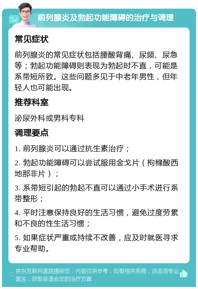 前列腺炎及勃起功能障碍的治疗与调理 常见症状 前列腺炎的常见症状包括腰酸背痛、尿频、尿急等；勃起功能障碍则表现为勃起时不直，可能是系带短所致。这些问题多见于中老年男性，但年轻人也可能出现。 推荐科室 泌尿外科或男科专科 调理要点 1. 前列腺炎可以通过抗生素治疗； 2. 勃起功能障碍可以尝试服用金戈片（枸橼酸西地那非片）； 3. 系带短引起的勃起不直可以通过小手术进行系带整形； 4. 平时注意保持良好的生活习惯，避免过度劳累和不良的性生活习惯； 5. 如果症状严重或持续不改善，应及时就医寻求专业帮助。