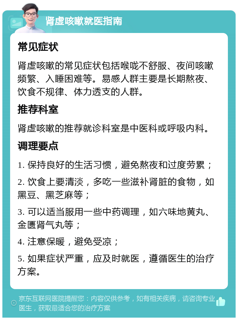 肾虚咳嗽就医指南 常见症状 肾虚咳嗽的常见症状包括喉咙不舒服、夜间咳嗽频繁、入睡困难等。易感人群主要是长期熬夜、饮食不规律、体力透支的人群。 推荐科室 肾虚咳嗽的推荐就诊科室是中医科或呼吸内科。 调理要点 1. 保持良好的生活习惯，避免熬夜和过度劳累； 2. 饮食上要清淡，多吃一些滋补肾脏的食物，如黑豆、黑芝麻等； 3. 可以适当服用一些中药调理，如六味地黄丸、金匮肾气丸等； 4. 注意保暖，避免受凉； 5. 如果症状严重，应及时就医，遵循医生的治疗方案。