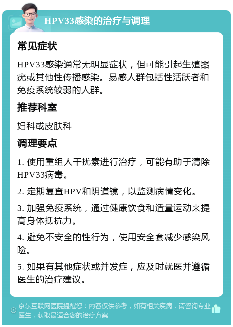 HPV33感染的治疗与调理 常见症状 HPV33感染通常无明显症状，但可能引起生殖器疣或其他性传播感染。易感人群包括性活跃者和免疫系统较弱的人群。 推荐科室 妇科或皮肤科 调理要点 1. 使用重组人干扰素进行治疗，可能有助于清除HPV33病毒。 2. 定期复查HPV和阴道镜，以监测病情变化。 3. 加强免疫系统，通过健康饮食和适量运动来提高身体抵抗力。 4. 避免不安全的性行为，使用安全套减少感染风险。 5. 如果有其他症状或并发症，应及时就医并遵循医生的治疗建议。