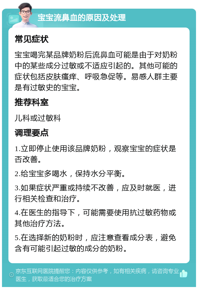 宝宝流鼻血的原因及处理 常见症状 宝宝喝完某品牌奶粉后流鼻血可能是由于对奶粉中的某些成分过敏或不适应引起的。其他可能的症状包括皮肤瘙痒、呼吸急促等。易感人群主要是有过敏史的宝宝。 推荐科室 儿科或过敏科 调理要点 1.立即停止使用该品牌奶粉，观察宝宝的症状是否改善。 2.给宝宝多喝水，保持水分平衡。 3.如果症状严重或持续不改善，应及时就医，进行相关检查和治疗。 4.在医生的指导下，可能需要使用抗过敏药物或其他治疗方法。 5.在选择新的奶粉时，应注意查看成分表，避免含有可能引起过敏的成分的奶粉。