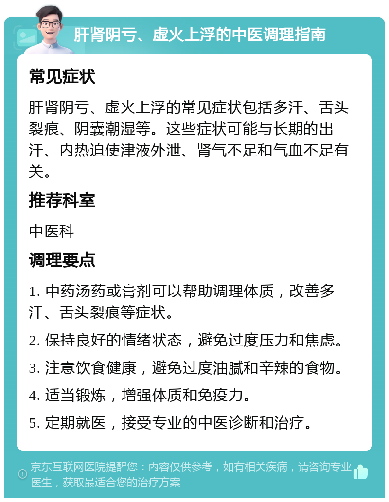 肝肾阴亏、虚火上浮的中医调理指南 常见症状 肝肾阴亏、虚火上浮的常见症状包括多汗、舌头裂痕、阴囊潮湿等。这些症状可能与长期的出汗、内热迫使津液外泄、肾气不足和气血不足有关。 推荐科室 中医科 调理要点 1. 中药汤药或膏剂可以帮助调理体质，改善多汗、舌头裂痕等症状。 2. 保持良好的情绪状态，避免过度压力和焦虑。 3. 注意饮食健康，避免过度油腻和辛辣的食物。 4. 适当锻炼，增强体质和免疫力。 5. 定期就医，接受专业的中医诊断和治疗。