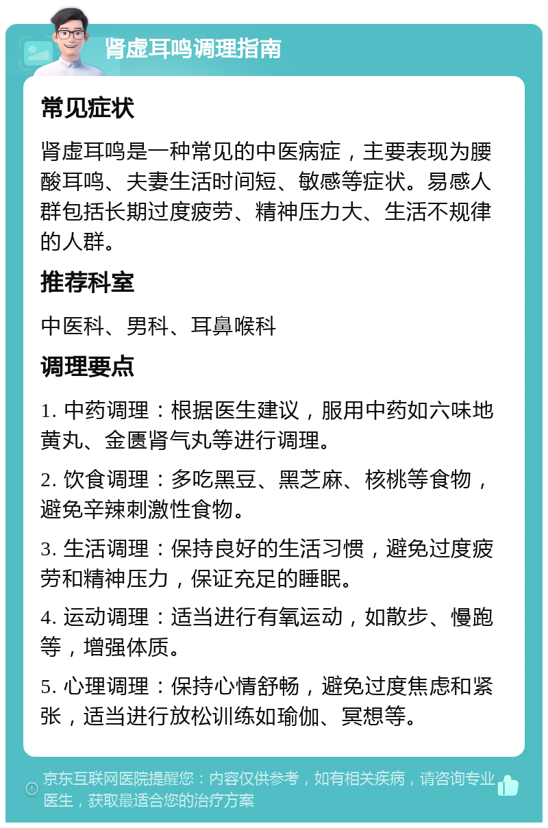 肾虚耳鸣调理指南 常见症状 肾虚耳鸣是一种常见的中医病症，主要表现为腰酸耳鸣、夫妻生活时间短、敏感等症状。易感人群包括长期过度疲劳、精神压力大、生活不规律的人群。 推荐科室 中医科、男科、耳鼻喉科 调理要点 1. 中药调理：根据医生建议，服用中药如六味地黄丸、金匮肾气丸等进行调理。 2. 饮食调理：多吃黑豆、黑芝麻、核桃等食物，避免辛辣刺激性食物。 3. 生活调理：保持良好的生活习惯，避免过度疲劳和精神压力，保证充足的睡眠。 4. 运动调理：适当进行有氧运动，如散步、慢跑等，增强体质。 5. 心理调理：保持心情舒畅，避免过度焦虑和紧张，适当进行放松训练如瑜伽、冥想等。