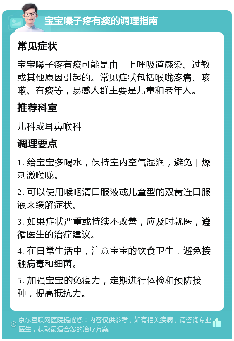 宝宝嗓子疼有痰的调理指南 常见症状 宝宝嗓子疼有痰可能是由于上呼吸道感染、过敏或其他原因引起的。常见症状包括喉咙疼痛、咳嗽、有痰等，易感人群主要是儿童和老年人。 推荐科室 儿科或耳鼻喉科 调理要点 1. 给宝宝多喝水，保持室内空气湿润，避免干燥刺激喉咙。 2. 可以使用喉咽清口服液或儿童型的双黄连口服液来缓解症状。 3. 如果症状严重或持续不改善，应及时就医，遵循医生的治疗建议。 4. 在日常生活中，注意宝宝的饮食卫生，避免接触病毒和细菌。 5. 加强宝宝的免疫力，定期进行体检和预防接种，提高抵抗力。