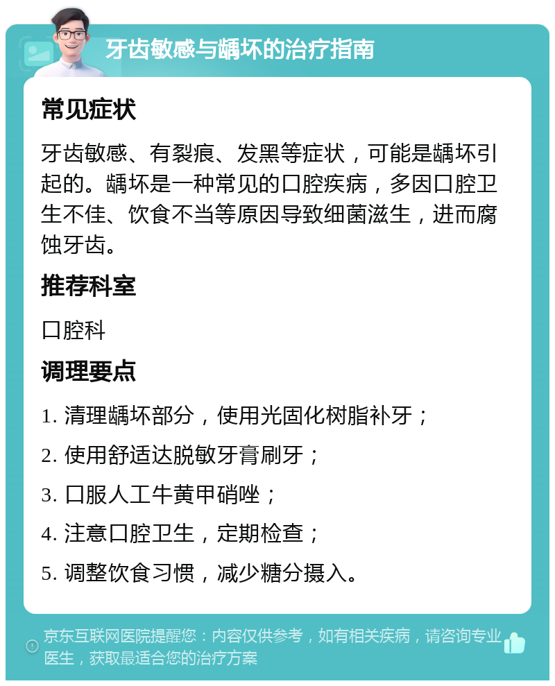 牙齿敏感与龋坏的治疗指南 常见症状 牙齿敏感、有裂痕、发黑等症状，可能是龋坏引起的。龋坏是一种常见的口腔疾病，多因口腔卫生不佳、饮食不当等原因导致细菌滋生，进而腐蚀牙齿。 推荐科室 口腔科 调理要点 1. 清理龋坏部分，使用光固化树脂补牙； 2. 使用舒适达脱敏牙膏刷牙； 3. 口服人工牛黄甲硝唑； 4. 注意口腔卫生，定期检查； 5. 调整饮食习惯，减少糖分摄入。