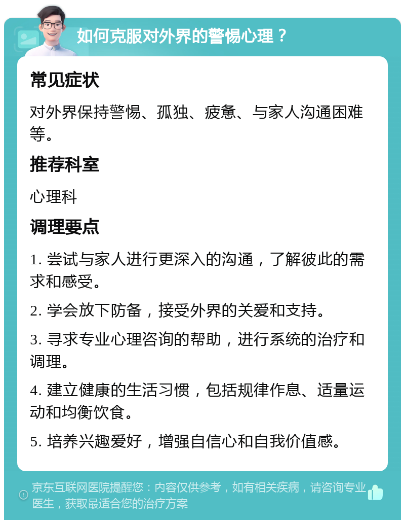 如何克服对外界的警惕心理？ 常见症状 对外界保持警惕、孤独、疲惫、与家人沟通困难等。 推荐科室 心理科 调理要点 1. 尝试与家人进行更深入的沟通，了解彼此的需求和感受。 2. 学会放下防备，接受外界的关爱和支持。 3. 寻求专业心理咨询的帮助，进行系统的治疗和调理。 4. 建立健康的生活习惯，包括规律作息、适量运动和均衡饮食。 5. 培养兴趣爱好，增强自信心和自我价值感。