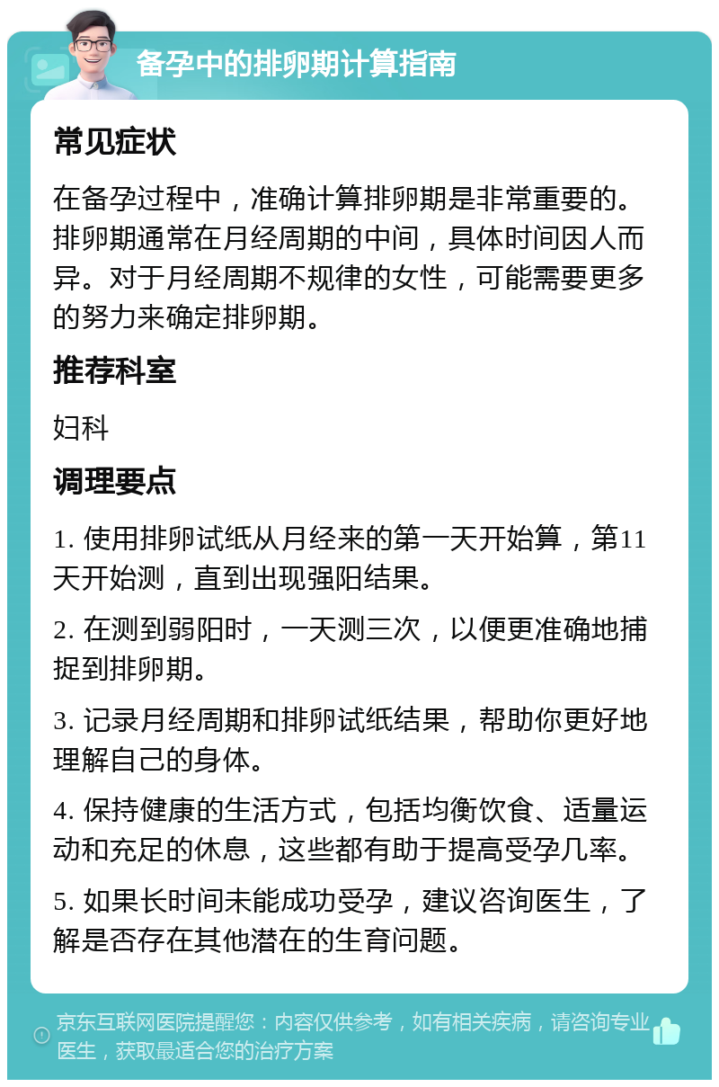 备孕中的排卵期计算指南 常见症状 在备孕过程中，准确计算排卵期是非常重要的。排卵期通常在月经周期的中间，具体时间因人而异。对于月经周期不规律的女性，可能需要更多的努力来确定排卵期。 推荐科室 妇科 调理要点 1. 使用排卵试纸从月经来的第一天开始算，第11天开始测，直到出现强阳结果。 2. 在测到弱阳时，一天测三次，以便更准确地捕捉到排卵期。 3. 记录月经周期和排卵试纸结果，帮助你更好地理解自己的身体。 4. 保持健康的生活方式，包括均衡饮食、适量运动和充足的休息，这些都有助于提高受孕几率。 5. 如果长时间未能成功受孕，建议咨询医生，了解是否存在其他潜在的生育问题。