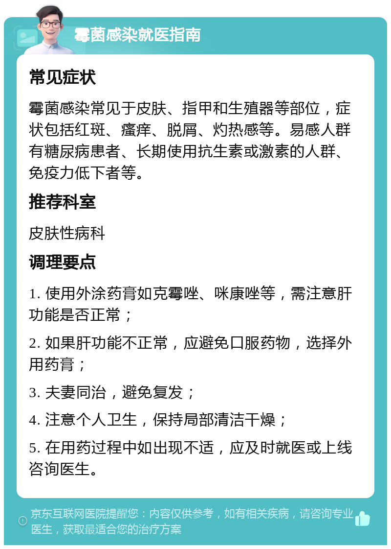 霉菌感染就医指南 常见症状 霉菌感染常见于皮肤、指甲和生殖器等部位，症状包括红斑、瘙痒、脱屑、灼热感等。易感人群有糖尿病患者、长期使用抗生素或激素的人群、免疫力低下者等。 推荐科室 皮肤性病科 调理要点 1. 使用外涂药膏如克霉唑、咪康唑等，需注意肝功能是否正常； 2. 如果肝功能不正常，应避免口服药物，选择外用药膏； 3. 夫妻同治，避免复发； 4. 注意个人卫生，保持局部清洁干燥； 5. 在用药过程中如出现不适，应及时就医或上线咨询医生。